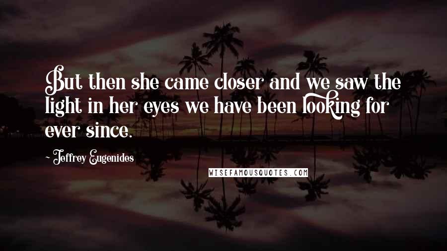 Jeffrey Eugenides Quotes: But then she came closer and we saw the light in her eyes we have been looking for ever since.