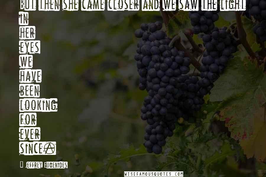 Jeffrey Eugenides Quotes: But then she came closer and we saw the light in her eyes we have been looking for ever since.