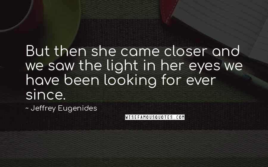 Jeffrey Eugenides Quotes: But then she came closer and we saw the light in her eyes we have been looking for ever since.