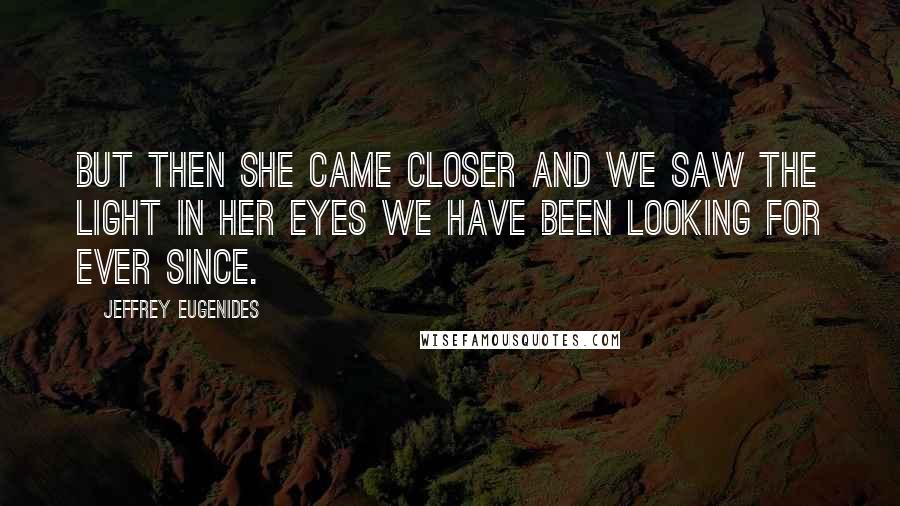 Jeffrey Eugenides Quotes: But then she came closer and we saw the light in her eyes we have been looking for ever since.
