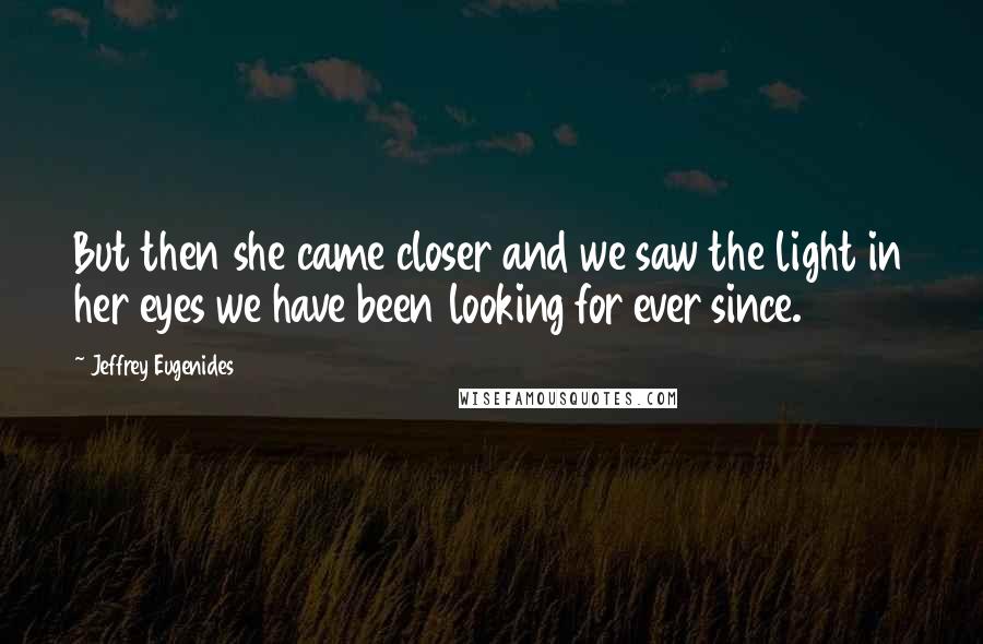 Jeffrey Eugenides Quotes: But then she came closer and we saw the light in her eyes we have been looking for ever since.