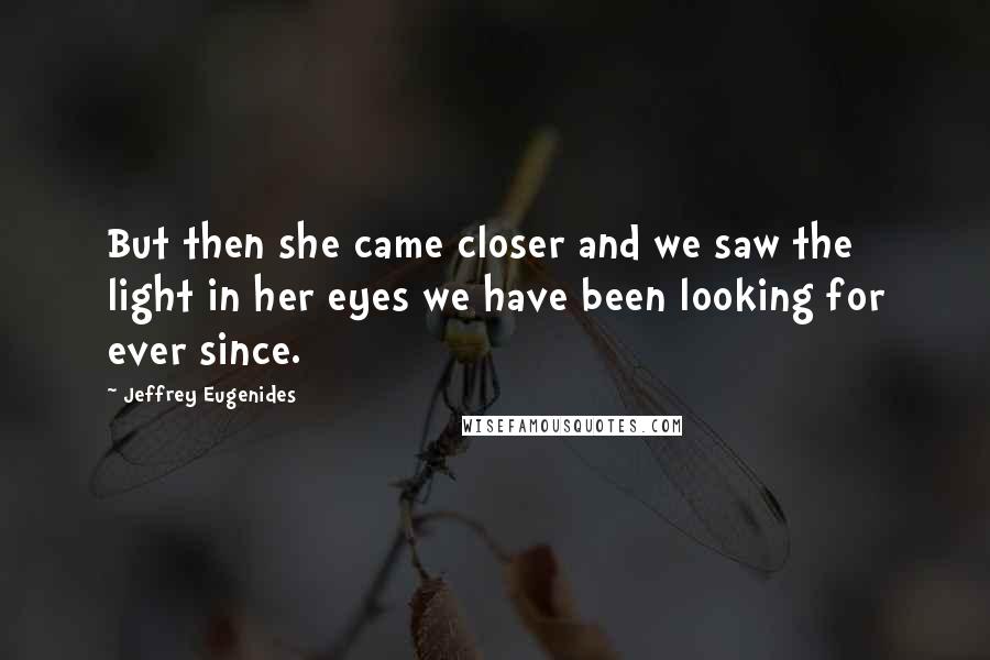 Jeffrey Eugenides Quotes: But then she came closer and we saw the light in her eyes we have been looking for ever since.