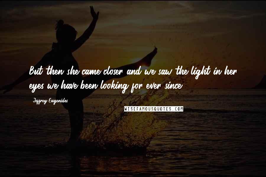 Jeffrey Eugenides Quotes: But then she came closer and we saw the light in her eyes we have been looking for ever since.