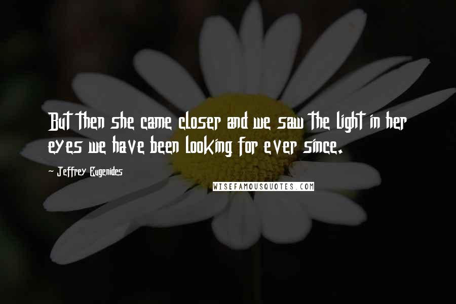 Jeffrey Eugenides Quotes: But then she came closer and we saw the light in her eyes we have been looking for ever since.