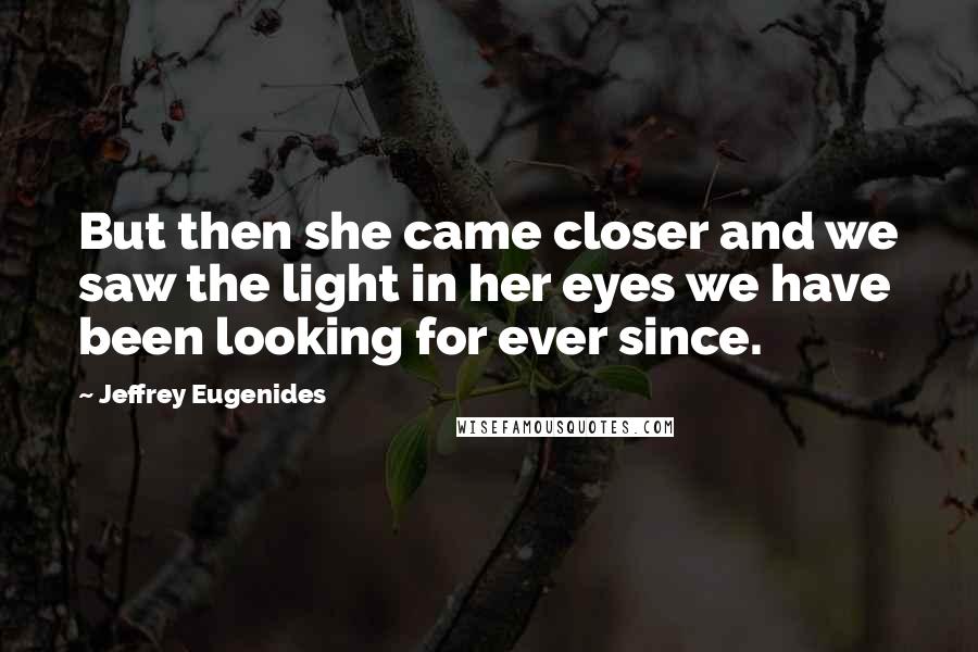 Jeffrey Eugenides Quotes: But then she came closer and we saw the light in her eyes we have been looking for ever since.