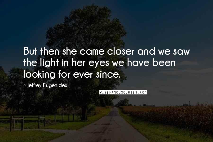 Jeffrey Eugenides Quotes: But then she came closer and we saw the light in her eyes we have been looking for ever since.