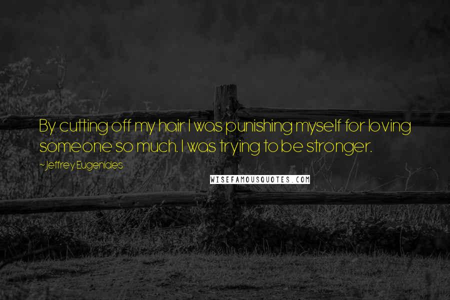 Jeffrey Eugenides Quotes: By cutting off my hair I was punishing myself for loving someone so much. I was trying to be stronger.