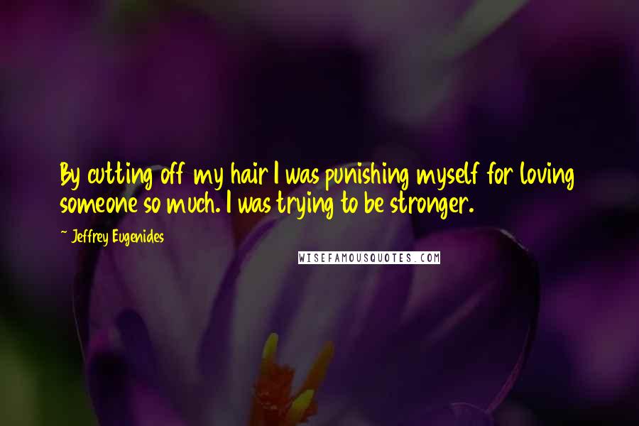 Jeffrey Eugenides Quotes: By cutting off my hair I was punishing myself for loving someone so much. I was trying to be stronger.