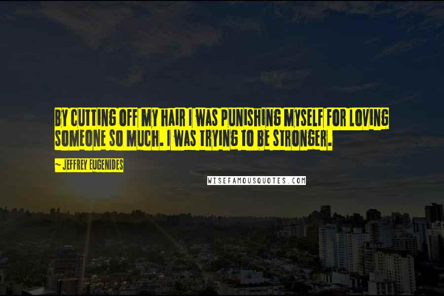 Jeffrey Eugenides Quotes: By cutting off my hair I was punishing myself for loving someone so much. I was trying to be stronger.