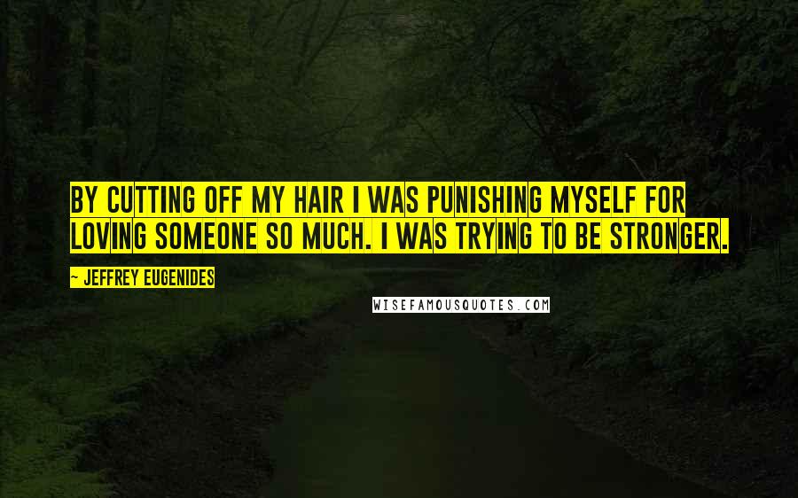 Jeffrey Eugenides Quotes: By cutting off my hair I was punishing myself for loving someone so much. I was trying to be stronger.