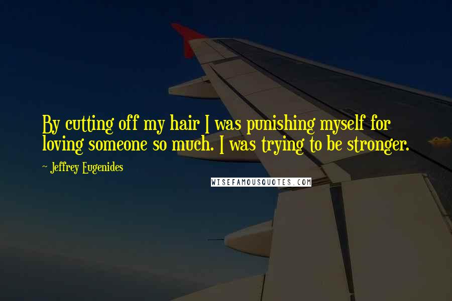 Jeffrey Eugenides Quotes: By cutting off my hair I was punishing myself for loving someone so much. I was trying to be stronger.