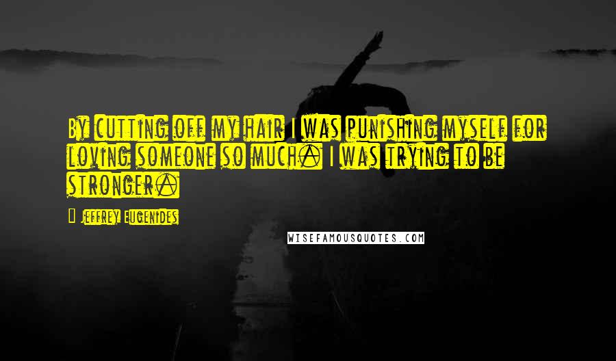 Jeffrey Eugenides Quotes: By cutting off my hair I was punishing myself for loving someone so much. I was trying to be stronger.