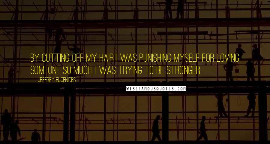 Jeffrey Eugenides Quotes: By cutting off my hair I was punishing myself for loving someone so much. I was trying to be stronger.