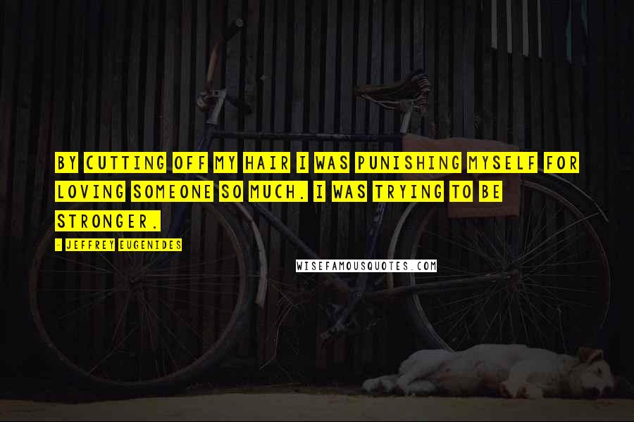 Jeffrey Eugenides Quotes: By cutting off my hair I was punishing myself for loving someone so much. I was trying to be stronger.