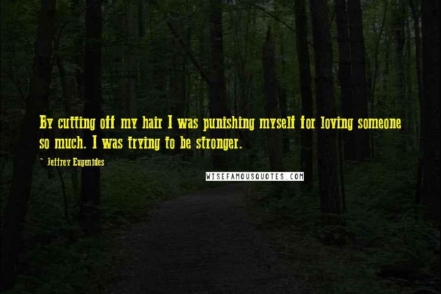 Jeffrey Eugenides Quotes: By cutting off my hair I was punishing myself for loving someone so much. I was trying to be stronger.