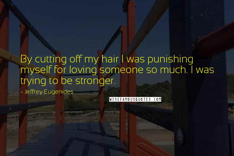 Jeffrey Eugenides Quotes: By cutting off my hair I was punishing myself for loving someone so much. I was trying to be stronger.