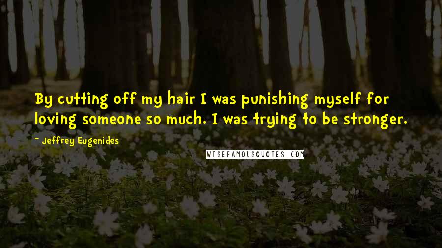 Jeffrey Eugenides Quotes: By cutting off my hair I was punishing myself for loving someone so much. I was trying to be stronger.