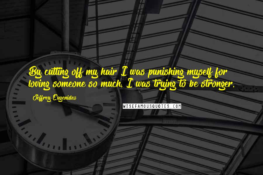 Jeffrey Eugenides Quotes: By cutting off my hair I was punishing myself for loving someone so much. I was trying to be stronger.