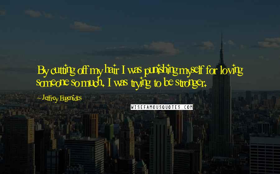 Jeffrey Eugenides Quotes: By cutting off my hair I was punishing myself for loving someone so much. I was trying to be stronger.