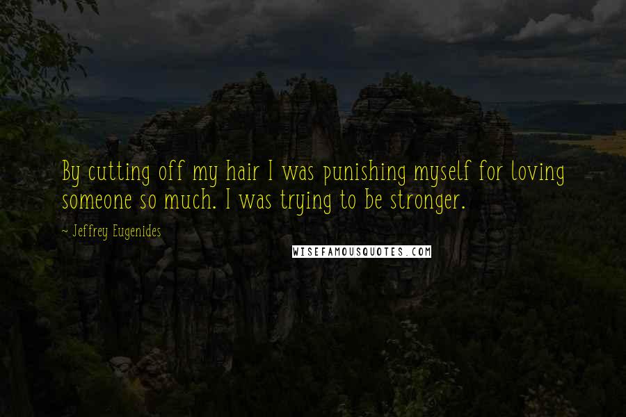 Jeffrey Eugenides Quotes: By cutting off my hair I was punishing myself for loving someone so much. I was trying to be stronger.