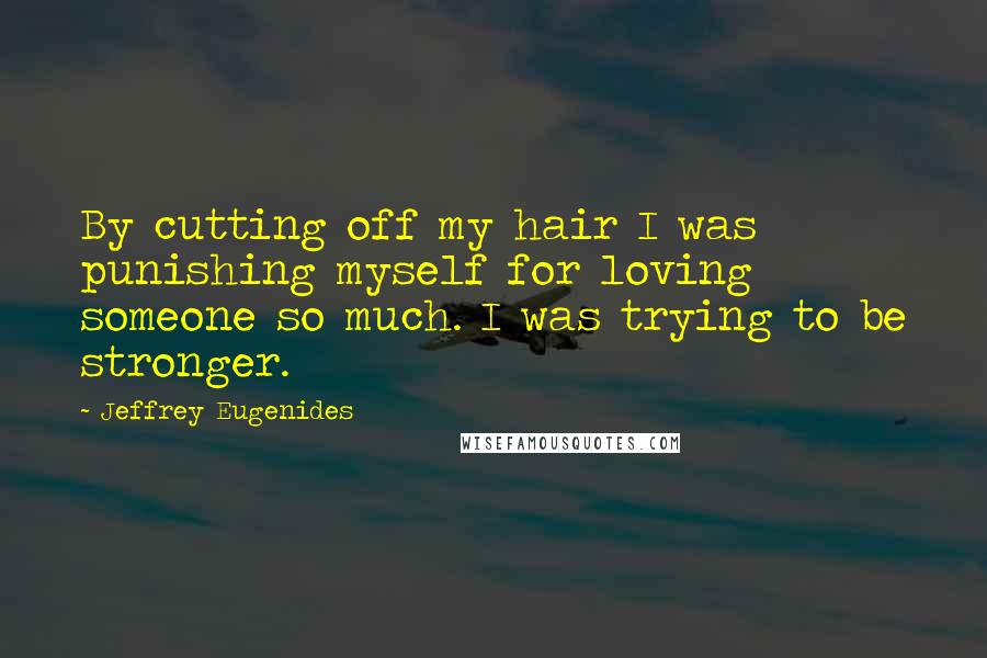 Jeffrey Eugenides Quotes: By cutting off my hair I was punishing myself for loving someone so much. I was trying to be stronger.