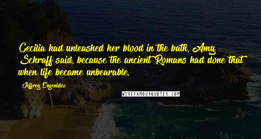 Jeffrey Eugenides Quotes: Cecilia had unleashed her blood in the bath, Amy Schraff said, because the ancient Romans had done that when life became unbearable.