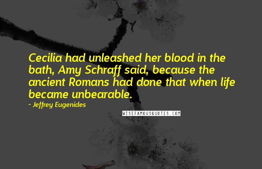Jeffrey Eugenides Quotes: Cecilia had unleashed her blood in the bath, Amy Schraff said, because the ancient Romans had done that when life became unbearable.
