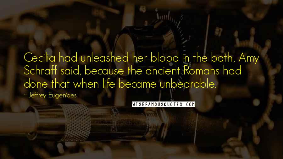 Jeffrey Eugenides Quotes: Cecilia had unleashed her blood in the bath, Amy Schraff said, because the ancient Romans had done that when life became unbearable.