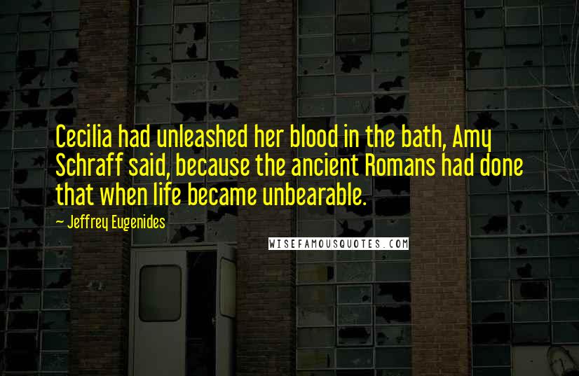 Jeffrey Eugenides Quotes: Cecilia had unleashed her blood in the bath, Amy Schraff said, because the ancient Romans had done that when life became unbearable.