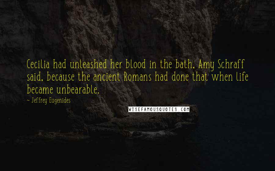 Jeffrey Eugenides Quotes: Cecilia had unleashed her blood in the bath, Amy Schraff said, because the ancient Romans had done that when life became unbearable.