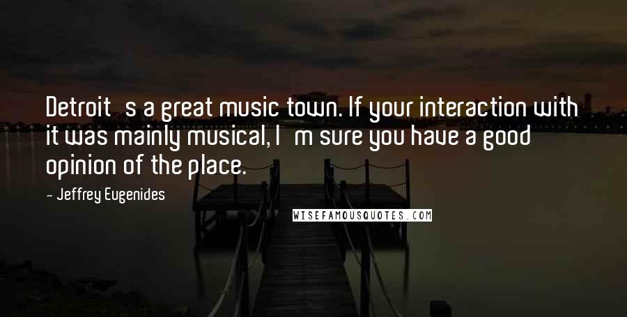 Jeffrey Eugenides Quotes: Detroit's a great music town. If your interaction with it was mainly musical, I'm sure you have a good opinion of the place.