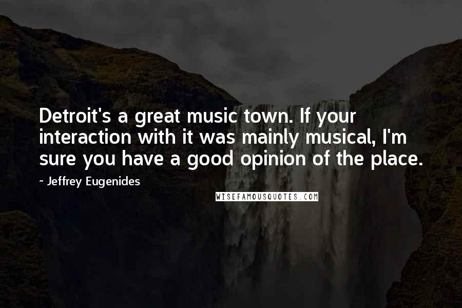 Jeffrey Eugenides Quotes: Detroit's a great music town. If your interaction with it was mainly musical, I'm sure you have a good opinion of the place.