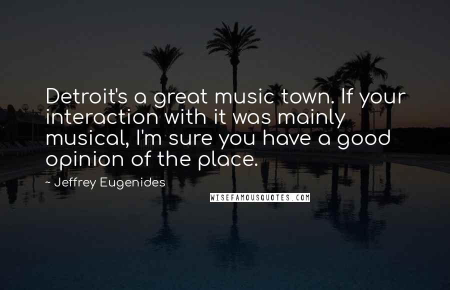 Jeffrey Eugenides Quotes: Detroit's a great music town. If your interaction with it was mainly musical, I'm sure you have a good opinion of the place.