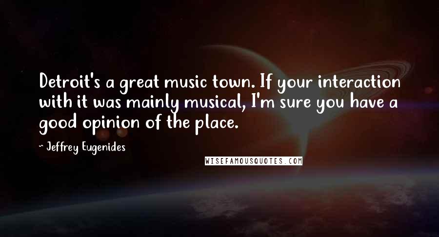 Jeffrey Eugenides Quotes: Detroit's a great music town. If your interaction with it was mainly musical, I'm sure you have a good opinion of the place.