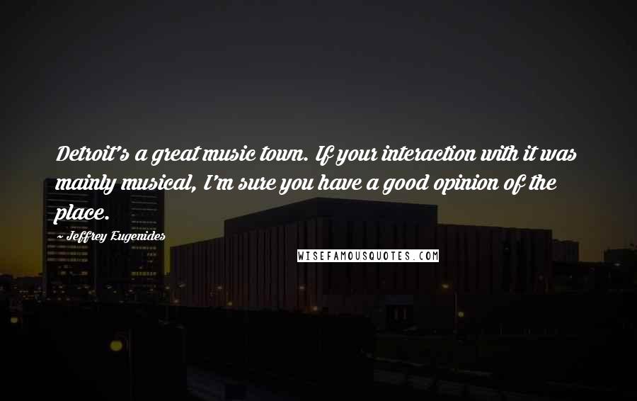 Jeffrey Eugenides Quotes: Detroit's a great music town. If your interaction with it was mainly musical, I'm sure you have a good opinion of the place.