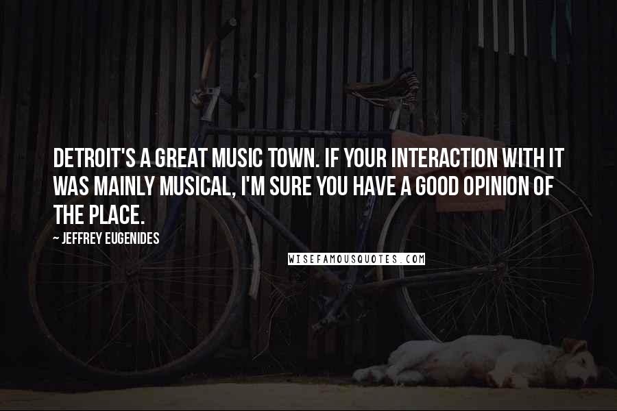 Jeffrey Eugenides Quotes: Detroit's a great music town. If your interaction with it was mainly musical, I'm sure you have a good opinion of the place.