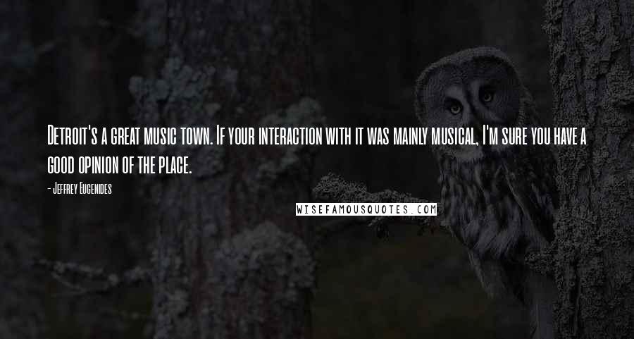 Jeffrey Eugenides Quotes: Detroit's a great music town. If your interaction with it was mainly musical, I'm sure you have a good opinion of the place.