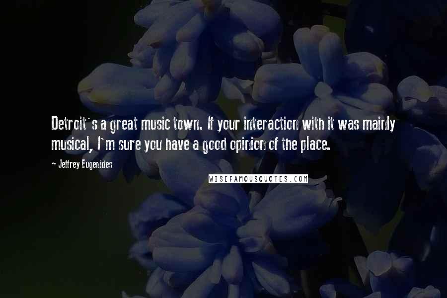 Jeffrey Eugenides Quotes: Detroit's a great music town. If your interaction with it was mainly musical, I'm sure you have a good opinion of the place.