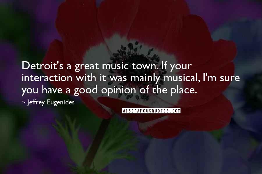 Jeffrey Eugenides Quotes: Detroit's a great music town. If your interaction with it was mainly musical, I'm sure you have a good opinion of the place.