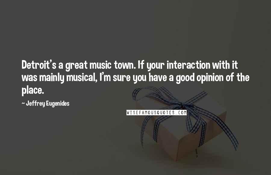 Jeffrey Eugenides Quotes: Detroit's a great music town. If your interaction with it was mainly musical, I'm sure you have a good opinion of the place.