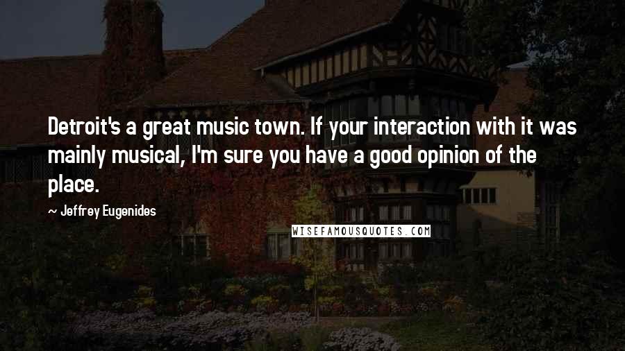 Jeffrey Eugenides Quotes: Detroit's a great music town. If your interaction with it was mainly musical, I'm sure you have a good opinion of the place.