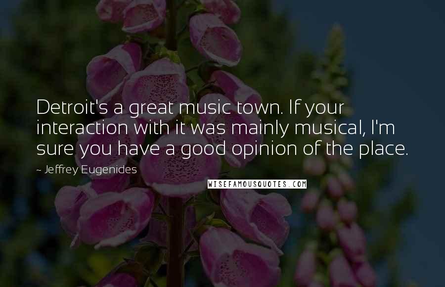 Jeffrey Eugenides Quotes: Detroit's a great music town. If your interaction with it was mainly musical, I'm sure you have a good opinion of the place.