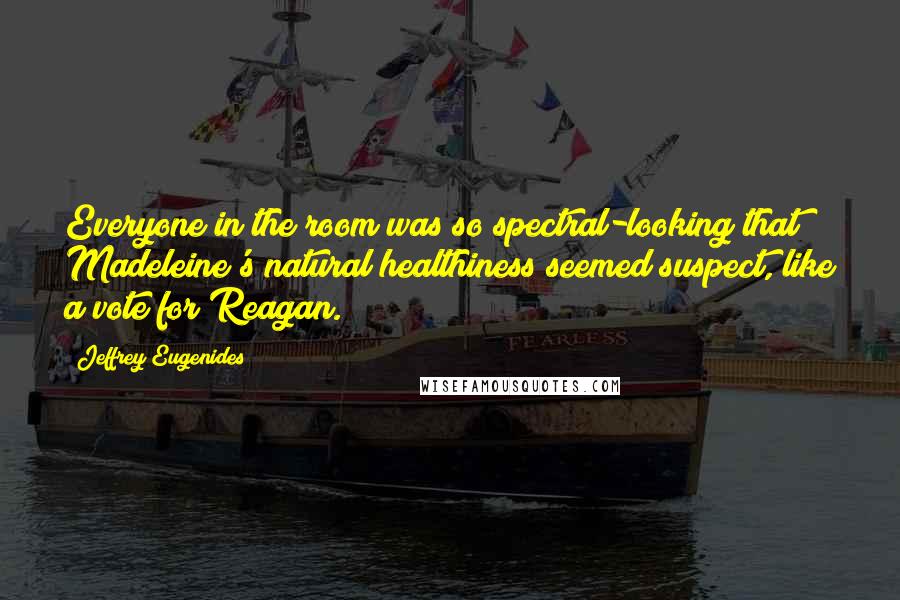 Jeffrey Eugenides Quotes: Everyone in the room was so spectral-looking that Madeleine's natural healthiness seemed suspect, like a vote for Reagan.