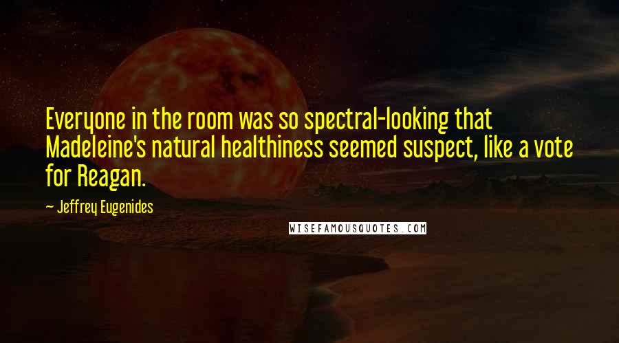 Jeffrey Eugenides Quotes: Everyone in the room was so spectral-looking that Madeleine's natural healthiness seemed suspect, like a vote for Reagan.