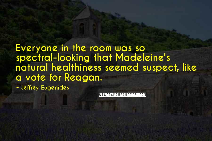 Jeffrey Eugenides Quotes: Everyone in the room was so spectral-looking that Madeleine's natural healthiness seemed suspect, like a vote for Reagan.