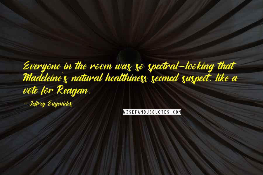 Jeffrey Eugenides Quotes: Everyone in the room was so spectral-looking that Madeleine's natural healthiness seemed suspect, like a vote for Reagan.