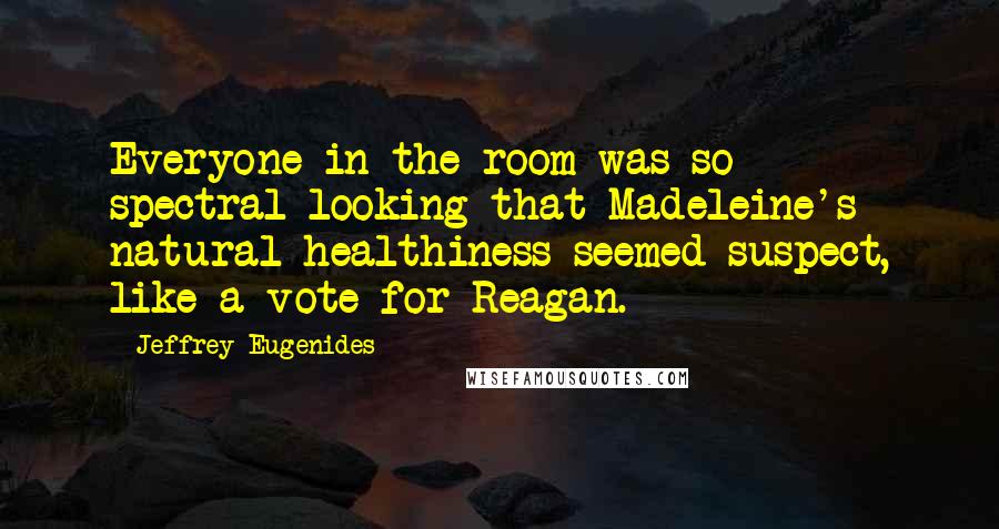 Jeffrey Eugenides Quotes: Everyone in the room was so spectral-looking that Madeleine's natural healthiness seemed suspect, like a vote for Reagan.