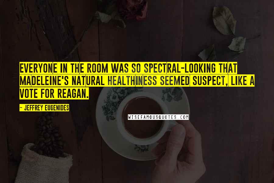 Jeffrey Eugenides Quotes: Everyone in the room was so spectral-looking that Madeleine's natural healthiness seemed suspect, like a vote for Reagan.