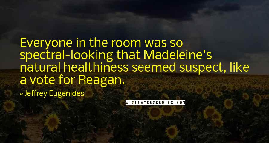 Jeffrey Eugenides Quotes: Everyone in the room was so spectral-looking that Madeleine's natural healthiness seemed suspect, like a vote for Reagan.