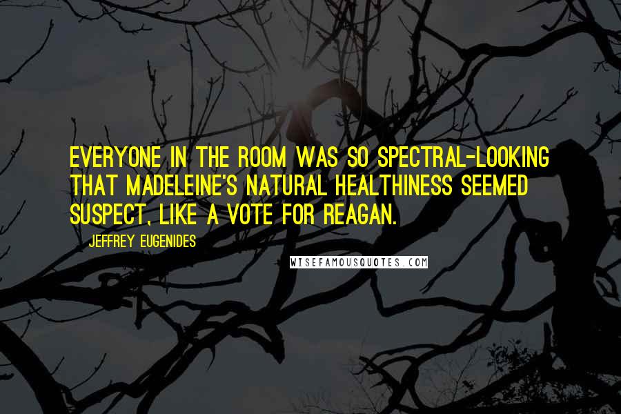 Jeffrey Eugenides Quotes: Everyone in the room was so spectral-looking that Madeleine's natural healthiness seemed suspect, like a vote for Reagan.